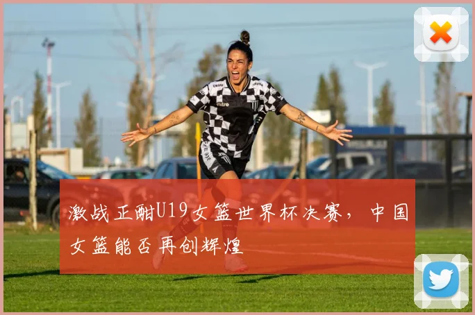 激战正酣U19女篮世界杯决赛，中国女篮能否再创辉煌