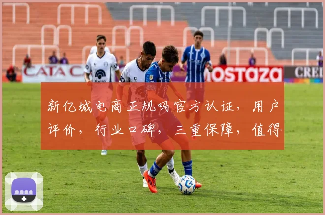 新亿城电商正规吗官方认证，用户评价，行业口碑，三重保障，值得信赖