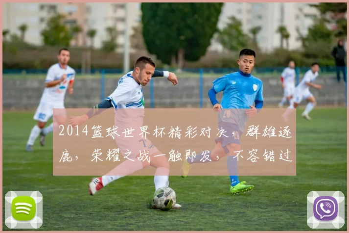 2014篮球世界杯精彩对决，群雄逐鹿，荣耀之战一触即发，不容错过