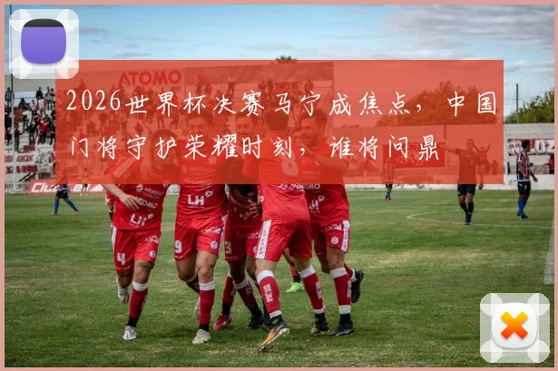 2026世界杯决赛马宁成焦点，中国门将守护荣耀时刻，谁将问鼎