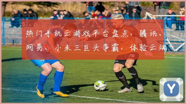 热门手机云游戏平台盘点，腾讯、网易、小米三巨头争霸，体验云端游戏乐趣，一网打尽